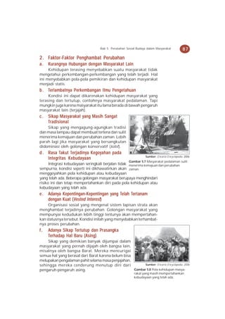 Bab 5 Perubahan Sosial Budaya dalam Masyarakat           87

2 . Faktor-Faktor Penghambat Perubahan
a.   Kurangnya Hubungan dengan Masyarakat Lain
     Kehidupan terasing menyebabkan suatu masyarakat tidak
mengetahui perkembangan-perkembangan yang telah terjadi. Hal
ini menyebabkan pola-pola pemikiran dan kehidupan masyarakat
menjadi statis.
     erlambatny Per erk               Penge
                                        enget
b . Terlambatn ya P er kembangan Ilmu P enge t ahuan
     Kondisi ini dapat dikarenakan kehidupan masyarakat yang
terasing dan tertutup, contohnya masyarakat pedalaman. Tapi
mungkin juga karena masyarakat itu lama berada di bawah pengaruh
masyarakat lain (terjajah).
c.   Sikap Masyarakat yang Masih Sangat
     Tr adisional
    Sikap yang mengagung-agungkan tradisi
dan masa lampau dapat membuat terlena dan sulit
menerima kemajuan dan perubahan zaman. Lebih
parah lagi jika masyarakat yang bersangkutan
didominasi oleh golongan konservatif (kolot).
d . Rasa Tak ut Terjadin y a K ego y ahan pada
          Tak Terjadin Kego
           akut erjadiny egoy
                                                                  Sumber: Encarta Encyclopedia, 2006
    Integritas Kebudayaan
                                                       Gambar 5.7 Masyarakat pedalaman sulit
      Integrasi kebudayaan seringkali berjalan tidak menerima kemajuan dan perubahan
sempurna, kondisi seperti ini dikhawatirkan akan zaman.
menggoyahkan pola kehidupan atau kebudayaan
yang telah ada. Beberapa golongan masyarakat berupaya menghindari
risiko ini dan tetap mempertahankan diri pada pola kehidupan atau
kebudayaan yang telah ada.
e.   Adanya Kepentingan-Kepentingan yang Telah Ter t anam
     Adany Kepentingan-K
             epentingan-Kepentingan yang Telah Ter
                                                ert
     dengan Kuat (Vested Interest)
     Organisasi sosial yang mengenal sistem lapisan strata akan
menghambat terjadinya perubahan. Golongan masyarakat yang
mempunyai kedudukan lebih tinggi tentunya akan mempertahan-
kan statusnya tersebut. Kondisi inilah yang menyebabkan terhambat-
nya proses perubahan.
f.   Adanya Sik ap Ter tutup dan Pr asangk a
     Adany Sikap Terertutup      Prasangk
                                    asangka
      erhadap
     Ter hadap Hal Baru (Asing)
    Sikap yang demikian banyak dijumpai dalam
masyarakat yang pernah dijajah oleh bangsa lain,
misalnya oleh bangsa Barat. Mereka mencurigai
semua hal yang berasal dari Barat karena belum bisa
melupakan pengalaman pahit selama masa penjajahan,
sehingga mereka cenderung menutup diri dari               Sumber: Encarta Encyclopedia, 2006
pengaruh-pengaruh asing.                            Gambar 5.8 Pola kehidupan masya-
                                                          rakat yang masih mempertahankan
                                                          kebudayaan yang telah ada.
 