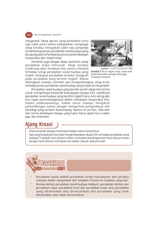 90     Ilmu Pengetahuan Sosial IX

masyarakat. Sikap apriori yang berlebihan tentu
saja tidak perlu kalian kedepankan, mengingat
sikap tersebut merupakan salah satu penyebab
terhambatnya proses perubahan sosial budaya yang
berujung pada terhambatnya proses perkembangan
masyarakat dan modernisasi.
     Demikian juga dengan sikap menerima setiap
perubahan tanpa terkecuali. Sikap tersebut
cenderung akan membuat kita meniru (imitasi)                  Sumber: Encarta Encyclopedia, 2006
terhadap setiap perubahan sosial budaya yang         Gambar 5.11 Di negara maju, anak-anak
terjadi, meskipun perubahan tersebut mengarah sudah dikenalkan dengan teknologi,
                                                     misalnya komputer.
pada perubahan yang bersifat negatif. Kalian
diharapkan mampu memiliki dan mengembangkan sikap kritis
terhadap proses perubahan sosial budaya yang terjadi di masyarakat.
     Perubahan sosial budaya yang bersifat positif dapat kita terima
untuk memperkaya khazanah kebudayaan bangsa kita, sebaliknya
perubahan sosial budaya yang bersifat negatif harus kita saring dan
kita cegah perkembangannya dalam kehidupan masyarakat kita.
Dalam pelaksanaannya, kalian harus mampu mengikuti
perkembangan zaman dengan memperluas pengetahuan dan
teknologi yang semakin berkembang. Namun di sisi lain, nilai-nilai
dan norma kehidupan bangsa yang luhur harus dapat terus kalian
jaga dan lestarikan.

Ajang Kreasi
   Diskusikanlah dengan kelompok belajar kalian hal berikut!
   Apa yang terjadi jika kita tidak mengembangkan sikap kritis terhadap perubahan sosial
   budaya? Catatlah hasil diskusi kalian, kemudian bandingkanlah hasil diskusi kalian
   dengan hasil diskusi kelompok lain dalam sebuah diskusi kelas!




    *    Perubahan sosial adalah perubahan fungsi kebudayaan dan perilaku
         manusia dalam masyarakat dari keadaan tertentu ke keadaan yang lain.
    *    Bentuk-bentuk perubahan sosial budaya meliputi, perubahan lambat dan
         perubahan cepat, perubahan kecil dan perubahan besar serta perubahan
         yang dikehendaki atau direncanakan dan perubahan yang tidak
         dikehendaki atau tidak direncanakan.
 
