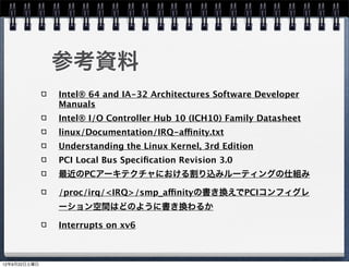 参考資料
              Intel® 64 and IA-32 Architectures Software Developer
              Manuals
              Intel® I/O Controller Hub 10 (ICH10) Family Datasheet
              linux/Documentation/IRQ-affinity.txt
              Understanding the Linux Kernel, 3rd Edition
              PCI Local Bus Speciﬁcation Revision 3.0
              最近のPCアーキテクチャにおける割り込みルーティングの仕組み

              /proc/irq/<IRQ>/smp_affinityの書き換えでPCIコンフィグレ
              ーション空間はどのように書き換わるか

              Interrupts on xv6



12年9月22日土曜日
 