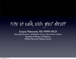 How to talk with your doctor
                              Suzana Makowski, MD MMM FACP
                        Associate Director of Palliative Care in the Cancer Center
                                     Assistant Professor of Medicine
                                    UMass Memorial Medical Center




Friday, March 16, 12
 