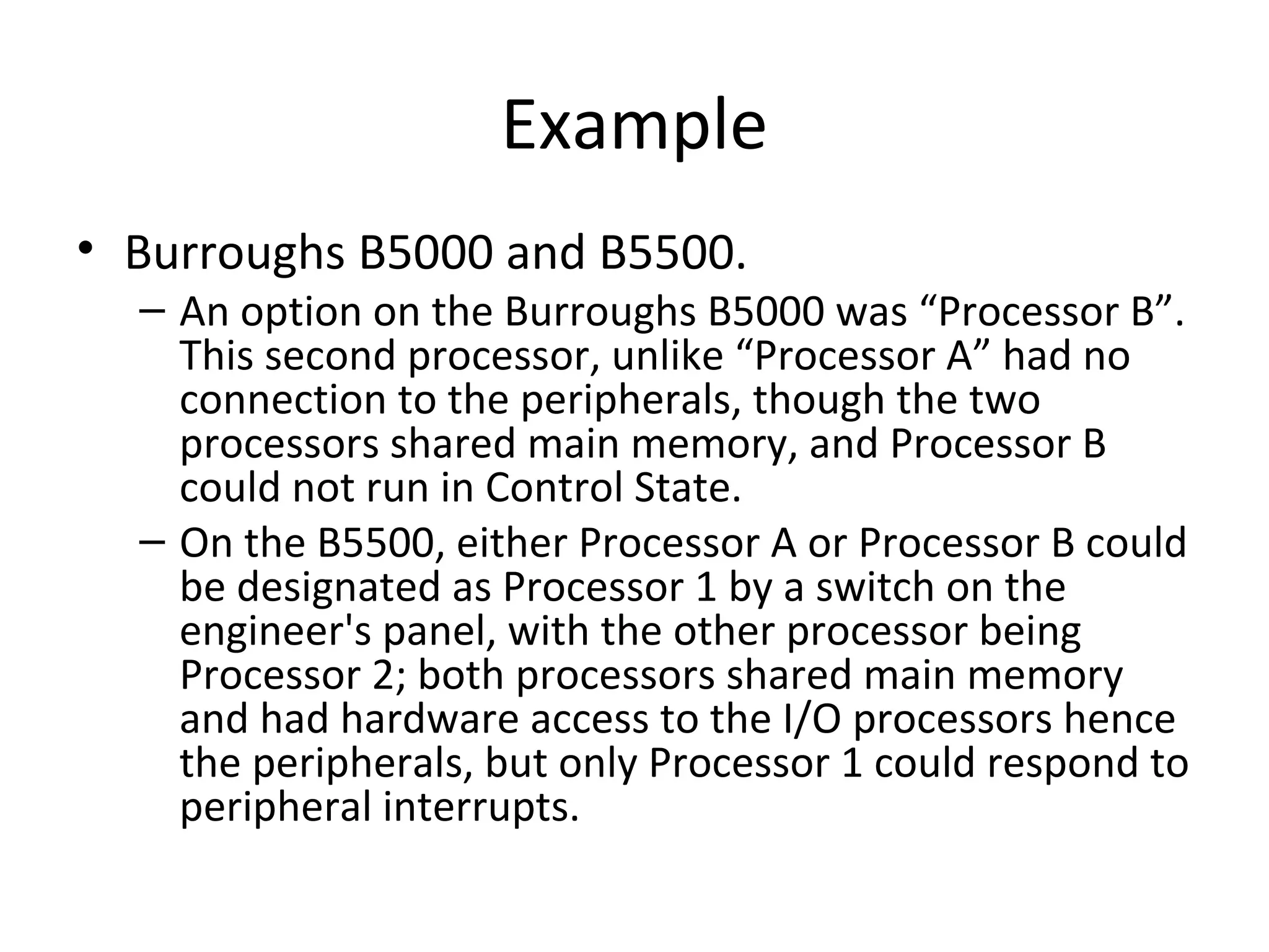 Example
• Burroughs B5000 and B5500.
– An option on the Burroughs B5000 was “Processor B”.
This second processor, unlike “Processor A” had no
connection to the peripherals, though the two
processors shared main memory, and Processor B
could not run in Control State.
– On the B5500, either Processor A or Processor B could
be designated as Processor 1 by a switch on the
engineer's panel, with the other processor being
Processor 2; both processors shared main memory
and had hardware access to the I/O processors hence
the peripherals, but only Processor 1 could respond to
peripheral interrupts.
 