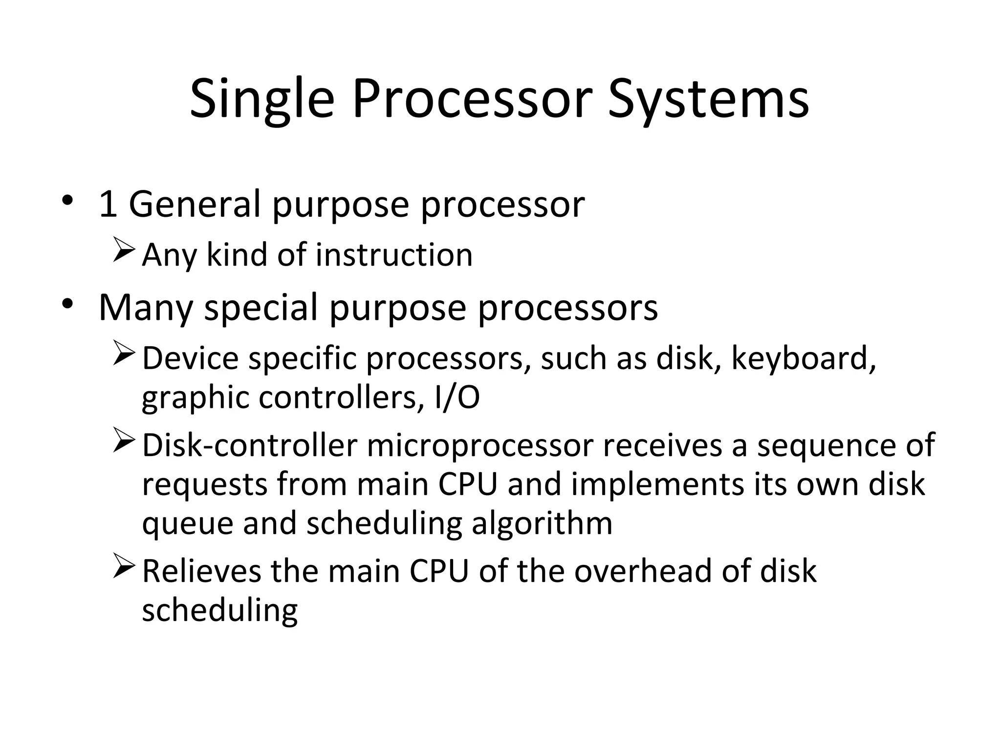 Single Processor Systems
• 1 General purpose processor
Any kind of instruction
• Many special purpose processors
Device specific processors, such as disk, keyboard,
graphic controllers, I/O
Disk-controller microprocessor receives a sequence of
requests from main CPU and implements its own disk
queue and scheduling algorithm
Relieves the main CPU of the overhead of disk
scheduling
 