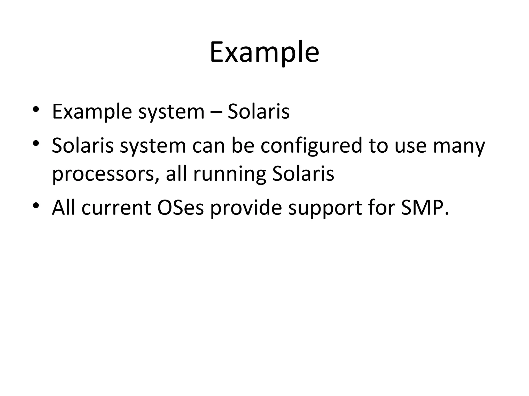 Example
• Example system – Solaris
• Solaris system can be configured to use many
processors, all running Solaris
• All current OSes provide support for SMP.
 
