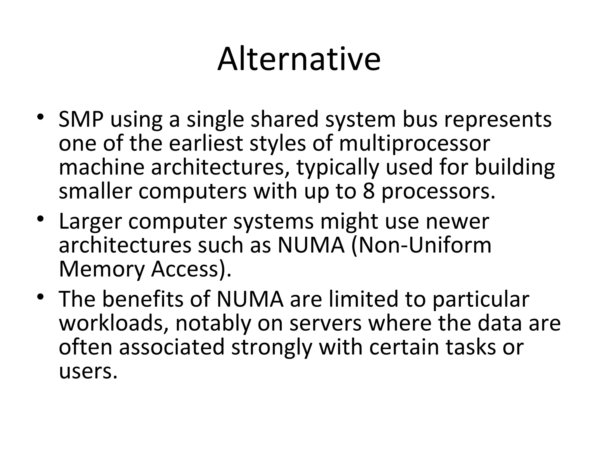 Alternative
• SMP using a single shared system bus represents
one of the earliest styles of multiprocessor
machine architectures, typically used for building
smaller computers with up to 8 processors.
• Larger computer systems might use newer
architectures such as NUMA (Non-Uniform
Memory Access).
• The benefits of NUMA are limited to particular
workloads, notably on servers where the data are
often associated strongly with certain tasks or
users.
 