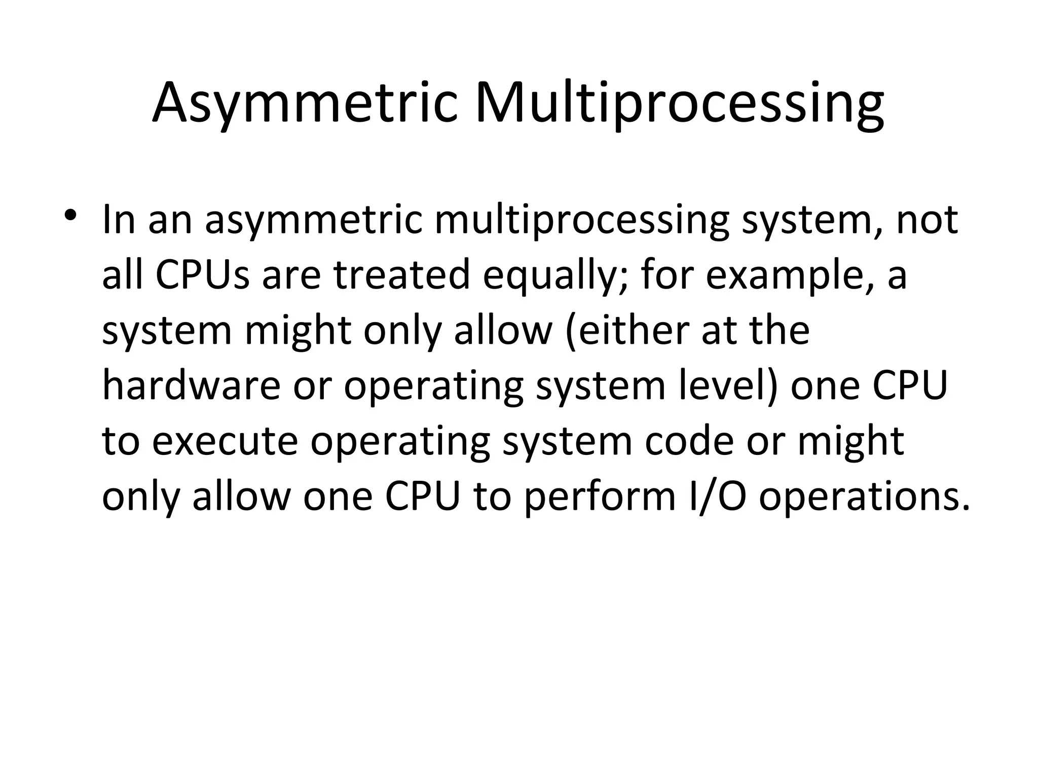 Asymmetric Multiprocessing
• In an asymmetric multiprocessing system, not
all CPUs are treated equally; for example, a
system might only allow (either at the
hardware or operating system level) one CPU
to execute operating system code or might
only allow one CPU to perform I/O operations.
 