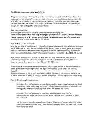 Final Digital Assignment – due May 5, 5 PM.
The goal here is to do a final round up of the semester’s work, both skills & theory. We will do
so through a “why hire me?” assignment that reflects on your knowledge and digital skills. My
goal is for you to be able to spin this blog assignment into something you can use to market
yourself even if it’s off “brand” or off “topic” and just a fun reflection point. For some of you,
though, it’s right on target for what you aimto do.
Part I: Introductions
Who are you? What should this blog show to someone employing you?
Here, you have one of two final blog challenges—your choice of a brief 1-3 minute video you
have created or a brief 1-3 minute sound clip. (see smpasocial.tumblr.com for suggestions)
You may be brief in your actual text for this section.
Part II: Why you are an expert
Why are you a social media expert: Explain clearly, using bullet points, links, whatever helps you
make your case, in a brief section about what you do best on social media. (what skills do you
have?)—feel free to link/screenshot to any previous content & tell this visually! You can add
other relevant skills not specifically referenced in this class if you’d like (about 150-200 words)
Why you are a subject-area expert? E.g. why does this blog demonstrate your ability to
understand/analyze/etc. whatever area you’ve done and what does this say about you
beyond, say, murder mysteries or cigars? (about 150-200 words)
Suggestions…You may want to consider showing off your new abilities to do an infographic—
some of the most compelling resumes are in fact infographics! Make sure it can be read,
though!
You may also want to link to work samples created for this class-> I recommend trying to use
scribd or slideshare as a way to upload & embed your plan & calendar if you feel it’s up to snuff.
Part III: Trends people need to know
Reflect on three to five tweets of your classmates that taught you something you didn’t
know about social media—e.g. a major social media development/social media trick or
strategy/etc.  this will probably work best if you embed the Tweets
Reflect on three to five tweets of your own: What are three things you’ve
learned/tweeted about that someone who wants to know what’s going on in social
should know?
Just because an event has passed doesn’t mean that you can’t project what this means
for the present/near future. Don’t have an absolute word count, but keep each “lesson”
from the tweets brief
 