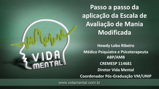 Passo a passo da
aplicação da Escala de
Avaliação de Mania
Modificada
Hewdy Lobo Ribeiro
Médico Psiquiatra e Psicoterapeuta
ABP/AMB
CREMESP 114681
Diretor Vida Mental
Coordenador Pós-Graduação VM/UNIP
 