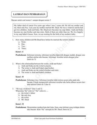 Panduan Materi Bahasa Inggris SMP/MTs

LATIHAN DAN PEMBAHASAN
Bacaan untuk soal nomor 1 sampai dengan nomor 3

How many children did Mr.Daud have before he married the writer's mother?
a. None.
b. One.
c. Two.
d. Three.

be

1.

lik

an

My father died of cancer five years ago when I was 3 years old. He left my mother and
me, their only boy. Last year my mother married Mr. Daud. He was a widower and he had
got two children, Andi and Siska. Mr. Daud now becomes my step father. Andi and Siska
become my step brother and step sister. Both of them are older than me. We live happily
in my step father's house. Now, we are waiting for the birth of my mother's baby.

al

Kunci : C

What is the relationship between the writer, Andi and Siska?
a. Andi and Siska are the writer's cousins.
b. The writer is Andi and Siska's step brother.
c. Andi and Siska are the writer's brother and sister.
d. The writer is Andi and Siska's children.
Kunci : B

di

pe

2.

rju

Pembahasan: Informasi tertentu, informasi tersebut diperoleh dengan mudah, dengan cara
melihat sekilas teks bacaan. Informasi tersebut tertera dengan jelas
(baris ke 3)

“He was a widower” (line 2 and 3)
What does “he” refer to? “He” refers to ....
a. the writer’s father
b. the only boy
c. the writer
d. Mr. Daud

Ti

3.

da
k

Pembahasan: Informasi rinci. Informasi tersebut tidak tertera secara jelas pada teks
bacaan. Untuk memperoleh informasi tersebut teks harus dibaca secara rinci
atau intensif (baris ke 3 dan 4)

Kunci : D
Pembahasan: Menentukan rujukan kata dari kata, frasa, atau kalimat yang terdapat dalam
teks bacaan. Kata “He” merujuk ke Mr. Daud. (baris ke 2).

DEPDIKNAS

Hak Cipta pada Pusat Penilaian Pendidikan

7

 