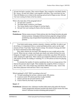 Panduan Materi Bahasa Inggris SMP/MTs

Ali and Ani had a vacation. They went to Prapat. They wanted to visit Hadi's family.
Mr. Anwar, Ali and Ani's father, went together with them. They went there by bus.
They left Medan at six o'clock in the morning and arrived in Prapat at nine. Edi and
Tati were waiting for them at the bus station.
What is the main idea of the paragraph above?
a. Ali and Ani's vacation.
b. The Hadi family wanted to visit Prapat.
c. The Anwar family went to Prapat to visit the Hadi's.
d. Edi and Tati were waiting for them at the bus station.

lik

Kunci : A

an

4.

al

Your body needs energy, protein, minerals, vitamins, and fibre. In order to get
all of these, it is important to have a varied and balanced diet, and to eat the right
amount of food. Your body "burns" food to energy: the amount of energy provided
by food is measured in units called calories.
How many calories do you need? This depends on your weight and on what
you do. When you are a sleep, your body uses nearly one calorie an hour for every
kilogram of weight. So a person who weights seventy kilos uses about 560 calories
while sleeping for eight hours. More calories are needed for different activities from
100 calories an hour for reading or watching TV, to 350 calories an hour for playing
football.
To calculate the number of calories needed per day for an everage person, first
find out the person's ideal weight. Then multiply the weight by 40 for a woman or
46 for a man. A 60 - kilo woman may need about 2400 calories a day - more if she
does heavy physical work and less if she is very inactive.

da
k

di

pe

rju

5.

be

Pembahasan: Pikiran utama tersurat. Pokok pikiran dari teks bacaan tersebut ada pada
kalimat pertama. Sedangkan kalimat-kalimat yang lain sebagai kalimat
pendukung yang menguraikan/menjelaskan ide yang ada pada kalimat
pertama.

Ti

Which statement is NOT TRUE according to the text?
a. To read something for an hour, a person needs 100 calories.
b. A person needs 350 calories per hour to play football.
c. Inactive persons do not need calories at all.
d. Food is burnt by the body to get energy.
Kunci : C
Pembahasan: Informasi rinci. Informasi tersebut tidak tertera jelas pada teks bacaan.
Untuk memperoleh informasi tersebut teks harus di baca secara rinci atau
intensif. Informasi tersebut terkadang pada paragraf 2.

DEPDIKNAS

Hak Cipta pada Pusat Penilaian Pendidikan

8

 