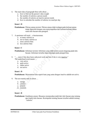 Panduan Materi Bahasa Inggris SMP/MTs

6.

The main idea of paragraph three tells about ....
a. how to find out the person’s idea weight
b. the number of calories a person needs
c. the number of calories an inactive person needs
d. how to calculate the number of calories we need per day
Kunci : D

al

Kunci : C

lik

A sportman will need ... a businessman.
a. as many calories as
b. not so many calories as
c. more calories than
d. less calories than

be

7.

an

Pembahasan: Pikiran utama tersirat. Pikiran utama tidak terdapat pada kalimat utama
tetapi diperoleh dengan cara menyimpulkan dari kalimat-kalimat dalam
suatu teks bacaan atau paragraf.

“___more if she does heavy physical work and less if she is very inactive.”
The underlined word means ....
a. very active
b. quite active
c. rather active
d. not active
Kunci : D

di

pe

8.

rju

Pembahasan: Informasi tersirat. Informasi yang tidak tertera secara langsung pada teks
bacaan. Informasi tersebut dapat dijumpai pada paragraf dua.

9.

da
k

Pembahasan: Menentukan kata seperti kata yang sama dengan inactive adalah not active.
The text mainly tells us about ....
energy
calories
protein
minerals

Ti

a.
b.
c.
d.

Kunci : B

Pembahasan: Gambaran umum. Biasanya menanyakan judul dari teks bacaan atau tentang
apa (topik) teks bacaan. Kesimpulan tentang bacaan tersebut adalah tentang
‘calories’

DEPDIKNAS

Hak Cipta pada Pusat Penilaian Pendidikan

9

 