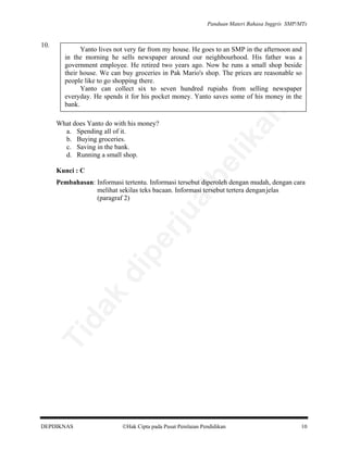 Panduan Materi Bahasa Inggris SMP/MTs

Yanto lives not very far from my house. He goes to an SMP in the afternoon and
in the morning he sells newspaper around our neighbourhood. His father was a
government employee. He retired two years ago. Now he runs a small shop beside
their house. We can buy groceries in Pak Mario's shop. The prices are reasonable so
people like to go shopping there.
Yanto can collect six to seven hundred rupiahs from selling newspaper
everyday. He spends it for his pocket money. Yanto saves some of his money in the
bank.

an

10.

be

lik

What does Yanto do with his money?
a. Spending all of it.
b. Buying groceries.
c. Saving in the bank.
d. Running a small shop.
Kunci : C

Ti

da
k

di

pe

rju

al

Pembahasan: Informasi tertentu. Informasi tersebut diperoleh dengan mudah, dengan cara
melihat sekilas teks bacaan. Informasi tersebut tertera dengan jelas
(paragraf 2)

DEPDIKNAS

Hak Cipta pada Pusat Penilaian Pendidikan

10

 