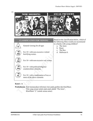 Panduan Materi Bahasa Inggris SMP/MTs

lik

an

13.

Based on the classification below, which of
the following films would you recommend
to a family with young children?
a. The Juror.
b. Raser.
c. The Roc.
d. Hallween 8.

be

CLASSIFICATION FOR VIEWING
General viewing for all ages

18
SG

For 18+ with non-excessive violent/
horrifying scenes.

18
SX

For 18+ with non-excessive sex scenes.

18
PA

For 18+ with political/religious/
counterculture elements.

rju

pe

di

For 18+ with a combination of two or
more of the above elements

da
k

18
PL

al

U

Kunci : A

Ti

Pembahasan: Soal menanyakan informasi rinci pada gambar dan klasifikasi.
Film yang sesuai untuk anak-anak adalah ‘The Juror’,
Klasifikasi ‘U’ (untuk semua umur)

DEPDIKNAS

Hak Cipta pada Pusat Penilaian Pendidikan

16

 