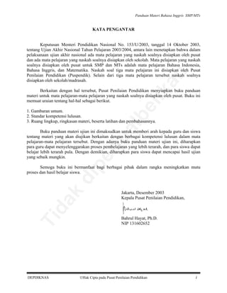 Panduan Materi Bahasa Inggris SMP/MTs

KATA PENGANTAR

an

Keputusan Menteri Pendidikan Nasional No. 153/U/2003, tanggal 14 Oktober 2003,
tentang Ujian Akhir Nasional Tahun Pelajaran 2003/2004, antara lain menetapkan bahwa dalam
pelaksanaan ujian akhir nasional ada mata pelajaran yang naskah soalnya disiapkan oleh pusat
dan ada mata pelajaran yang naskah soalnya disiapkan oleh sekolah. Mata pelajaran yang naskah
soalnya disiapkan oleh pusat untuk SMP dan MTs adalah mata pelajaran Bahasa Indonesia,
Bahasa Inggris, dan Matematika. Naskah soal tiga mata pelajaran ini disiapkan oleh Pusat
Penilaian Pendidikan (Puspendik). Selain dari tiga mata pelajaran tersebut naskah soalnya
disiapkan oleh sekolah/madrasah.

be

lik

Berkaitan dengan hal tersebut, Pusat Penilaian Pendidikan menyiapkan buku panduan
materi untuk mata pelajaran-mata pelajaran yang naskah soalnya disiapkan oleh pusat. Buku ini
memuat uraian tentang hal-hal sebagai berikut.

al

1. Gambaran umum.
2. Standar kompetensi lulusan.
3. Ruang lingkup, ringkasan materi, beserta latihan dan pembahasannya.

pe

rju

Buku panduan materi ujian ini dimaksudkan untuk memberi arah kepada guru dan siswa
tentang materi yang akan diujikan berkaitan dengan berbagai kompetensi lulusan dalam mata
pelajaran-mata pelajaran tersebut. Dengan adanya buku panduan materi ujian ini, diharapkan
para guru dapat menyelenggarakan proses pembelajaran yang lebih terarah, dan para siswa dapat
belajar lebih terarah pula. Dengan demikian, diharapkan para siswa dapat mencapai hasil ujian
yang sebaik mungkin.

Ti

da
k

di

Semoga buku ini bermanfaat bagi berbagai pihak dalam rangka meningkatkan mutu
proses dan hasil belajar siswa.

DEPDIKNAS

Jakarta, Desember 2003
Kepala Pusat Penilaian Pendidikan,

Bahrul Hayat, Ph.D.
NIP 131602652

Hak Cipta pada Pusat Penilaian Pendidikan

i

 