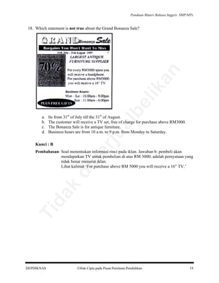 Panduan Materi Bahasa Inggris SMP/MTs

al

Its from 31st of July till the 31st of August.
The customer will receive a TV set, free of charge for purchase above RM3000.
The Bonanza Sale is for antique furniture.
Business hours are from 10 a.m. to 9 p.m. from Monday tu Saturday.

rju

a.
b.
c.
d.

be

lik

an

18. Which statement is not true about the Grand Bonanza Sale?

Kunci : B

Ti

da
k

di

pe

Pembahasan: Soal menentukan informasi rinci pada iklan. Jawaban b: pembeli akan
mendapatkan TV untuk pembelian di atas RM 3000; adalah pernyataan yang
tidak benar menurut iklan.
Lihat kalimat ‘For purchase above RM 5000 you will receive a 16” TV.’

DEPDIKNAS

Hak Cipta pada Pusat Penilaian Pendidikan

19

 