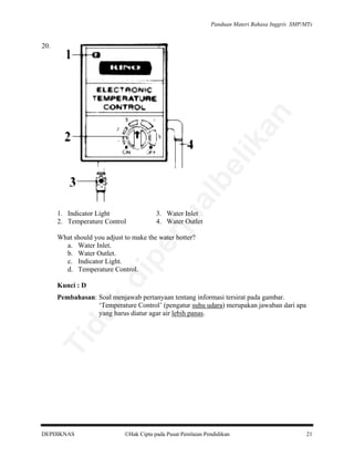 Panduan Materi Bahasa Inggris SMP/MTs

al

be

lik

an

20.

3. Water Inlet
4. Water Outlet

rju

1. Indicator Light
2. Temperature Control

Kunci : D

di

pe

What should you adjust to make the water hotter?
a. Water Inlet.
b. Water Outlet.
c. Indicator Light.
d. Temperature Control.

Ti

da
k

Pembahasan: Soal menjawab pertanyaan tentang informasi tersirat pada gambar.
‘Temperature Control’ (pengatur suhu udara) merupakan jawaban dari apa
yang harus diatur agar air lebih panas.

DEPDIKNAS

Hak Cipta pada Pusat Penilaian Pendidikan

21

 