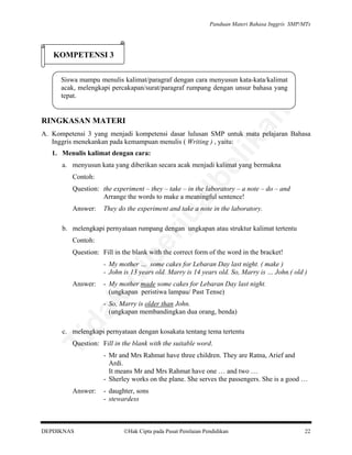 Panduan Materi Bahasa Inggris SMP/MTs

KOMPETENSI 3

an

Siswa mampu menulis kalimat/paragraf dengan cara menyusun kata-kata/kalimat
acak, melengkapi percakapan/surat/paragraf rumpang dengan unsur bahasa yang
tepat.

RINGKASAN MATERI

lik

A. Kompetensi 3 yang menjadi kompetensi dasar lulusan SMP untuk mata pelajaran Bahasa
Inggris menekankan pada kemampuan menulis ( Writing ) , yaitu:
1. Menulis kalimat dengan cara:

be

a. menyusun kata yang diberikan secara acak menjadi kalimat yang bermakna
Contoh:

They do the experiment and take a note in the laboratory.

rju

Answer:

al

Question: the experiment – they – take – in the laboratory – a note – do – and
Arrange the words to make a meaningful sentence!

Contoh:

pe

b. melengkapi pernyataan rumpang dengan ungkapan atau struktur kalimat tertentu
Question: Fill in the blank with the correct form of the word in the bracket!

- My mother made some cakes for Lebaran Day last night.
(ungkapan peristiwa lampau/ Past Tense)

da
k

Answer:

di

- My mother … some cakes for Lebaran Day last night. ( make )
- John is 13 years old. Marry is 14 years old. So, Marry is … John.( old )

- So, Marry is older than John.
(ungkapan membandingkan dua orang, benda)

Ti

c. melengkapi pernyataan dengan kosakata tentang tema tertentu
Question: Fill in the blank with the suitable word.

Answer:

DEPDIKNAS

- Mr and Mrs Rahmat have three children. They are Ratna, Arief and
Ardi.
It means Mr and Mrs Rahmat have one … and two …
- Sherley works on the plane. She serves the passengers. She is a good …
- daughter, sons
- stewardess

Hak Cipta pada Pusat Penilaian Pendidikan

22

 