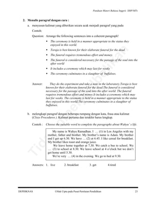 Panduan Materi Bahasa Inggris SMP/MTs

2. Menulis paragraf dengan cara :
a. menyusun kalimat yang diberikan secara acak menjadi paragraf yang padu
Contoh:
Question: Arrange the following sentences into a coherent paragraph!
The ceremony is held in a manner appropriate to the status they
enjoyed in this world.

an

Toraja is best known for their elaborate funeral for the dead.
The funeral requires tremendous effort and money.

lik

The funeral is considered necessary for the passage of the soul into the
after world
It includes a ceremony which may last for weeks

al

They do the experiment and take a note in the laboratory.Toraja is best
known for their elaborate funeral for the dead.The funeral is considered
necessary for the passage of the soul into the after world. The funeral
requires tremendous effort and money.It includes a ceremony.which may
last for weeks. The ceremony is held in a manner appropriate to the status
they enjoyed in this world.The ceremony culminates in a slaughter of
buffaloes.

pe

rju

Answer:

be

The ceremony culminates in a slaughter of buffaloes.

Choose the suitable word to complete the paragraphs about Wahyu’ s life.
My name is Wahyu Ramadhan. I … (1) in Los Angeles with my
mother, father and brother. My brother’s name is Adam. My brother
and I get up 6.30. We have … (2) at 6.45. I like cereal for breakfast.
My brother likes toast and orange juice.
We leave home together at 7.30. We catch a bus to school. We
… (3) to school at 8.30. We leave school at 4 o’clock but we don’t
get home until 5.30.
We’re very … (4) in the evening. We go to bed at 9.30.

Ti

da
k

Contoh :

di

b. melengkapi paragraf dengan beberapa rumpang dengan kata, frasa atau kalimat
(Cloze Procedures ). Kalimat pertama dan terakhir harus lengkap.

Answers: 1. live

DEPDIKNAS

2. breakfast

3. get

Hak Cipta pada Pusat Penilaian Pendidikan

4.tired

23

 