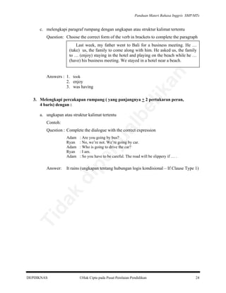 Panduan Materi Bahasa Inggris SMP/MTs

c. melengkapi paragraf rumpang dengan ungkapan atau struktur kalimat tertentu
Question: Choose the correct form of the verb in brackets to complete the paragraph

an

Last week, my father went to Bali for a business meeting. He …
(take) us, the family to come along with him. He asked us, the family
to … (enjoy) staying in the hotel and playing on the beach while he …
(have) his business meeting. We stayed in a hotel near a beach.

lik

Answers : 1. took
2. enjoy
3. was having

a. ungkapan atau struktur kalimat tertentu

al

Contoh:

be

3. Melengkapi percakapan rumpang ( yang panjangnya + 2 pertukaran peran,
4 baris) dengan :

Question : Complete the dialogue with the correct expression

rju

It rains (ungkapan tentang hubungan logis kondisional – If Clause Type 1)

Ti

da
k

di

Answer:

: Are you going by bus?
: No, we’re not. We’re going by car.
: Who is going to drive the car?
: I am.
: So you have to be careful. The road will be slippery if … .

pe

Adam
Ryan
Adam
Ryan
Adam

DEPDIKNAS

Hak Cipta pada Pusat Penilaian Pendidikan

24

 