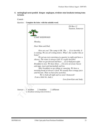 Panduan Materi Bahasa Inggris SMP/MTs

4. melengkapi surat pendek dengan ungkapan, struktur atau kosakata tentang tema
tertentu
Contoh :
Question : Complete the letter with the suitable word.

an

PO Box 12
Taunton, Somerset

lik

CAMP SHERWOOD
Monday,

be

Dear Mum and Dad,

da
k

di

pe

rju

al

How are you? The camp is OK. The … (1) is horrible. It
is raining. We are all writing letters. What’s the weather like at
home?
We get up every morning at a quarter to eight and have a
shower. The water is always cold. It’s really horrible!
Then we get dressed and have … (2) at half past eight.
Breakfast is nice. We have three … (3) sorts of cereal, bacon
and eggs, toast and marmalade and tea.
After breakfast we go riding or canoeing. We have a
morning break at eleven o’clock. We usually have orange juice
and biscuits. Then we have free activities.
We’re both all right and we aren’t homesick!
(I am a little bit, Andy )
Love from Kate and Andy.

Answer : 1. weather

2. breakfast

3. different

Ti

( kosakata tentang tema tertentu )

DEPDIKNAS

Hak Cipta pada Pusat Penilaian Pendidikan

25

 