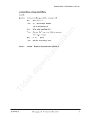 Panduan Materi Bahasa Inggris SMP/MTs

-

kosakata khusus tentang tema tertentu
Contoh:
Question:

Complete the dialogue with the suitable word.
Azka

: What film is it?

Fiona : It’s “ Petualangan Sherina”.
Azka

: Who is the star of the film?

Fiona : Sherina. She’s one of the children actresses.
Azka

: Is it a … film?

musical ( kosakata khusus tentang hiburan )

Ti

da
k

di

pe

rju

al

Answer:

be

Fiona : Yes it is. I like it very much.

lik

She’s a good singer.

an

It is an Indonesian film.

DEPDIKNAS

Hak Cipta pada Pusat Penilaian Pendidikan

26

 