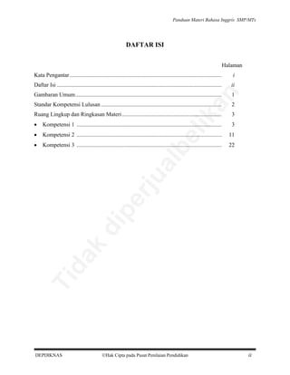 Panduan Materi Bahasa Inggris SMP/MTs

DAFTAR ISI
Halaman
i

Daftar Isi ....................................................................................................................

ii
1

Standar Kompetensi Lulusan .....................................................................................

2

Ruang Lingkup dan Ringkasan Materi ......................................................................

3

•

Kompetensi 1 ......................................................................................................

3

•

Kompetensi 2 ......................................................................................................

11

•

Kompetensi 3 ......................................................................................................

22

Ti

da
k

di

pe

rju

al

be

Gambaran Umum.......................................................................................................

lik

an

Kata Pengantar ...........................................................................................................

DEPDIKNAS

Hak Cipta pada Pusat Penilaian Pendidikan

ii

 