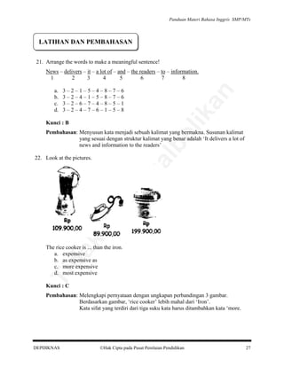 Panduan Materi Bahasa Inggris SMP/MTs

LATIHAN DAN PEMBAHASAN
21. Arrange the words to make a meaningful sentence!
News – delivers – it – a lot of – and – the readers – to – information.
1
2
3
4
5
6
7
8

an

3–2–1–5–4–8–7–6
3–2–4–1–5–8–7–6
3–2–6–7–4–8–5–1
3–2–4–7–6–1–5–8

lik

a.
b.
c.
d.

Kunci : B

al

be

Pembahasan: Menyusun kata menjadi sebuah kalimat yang bermakna. Susunan kalimat
yang sesuai dengan struktur kalimat yang benar adalah ‘It delivers a lot of
news and information to the readers’

da
k

di

pe

rju

22. Look at the pictures.

Ti

The rice cooker is ... than the iron.
a. expensive
b. as expensive as
c. more expensive
d. most expensive
Kunci : C

Pembahasan: Melengkapi pernyataan dengan ungkapan perbandingan 3 gambar.
Berdasarkan gambar, ‘rice cooker’ lebih mahal dari ‘Iron’.
Kata sifat yang terdiri dari tiga suku kata harus ditambahkan kata ‘more.

DEPDIKNAS

Hak Cipta pada Pusat Penilaian Pendidikan

27

 