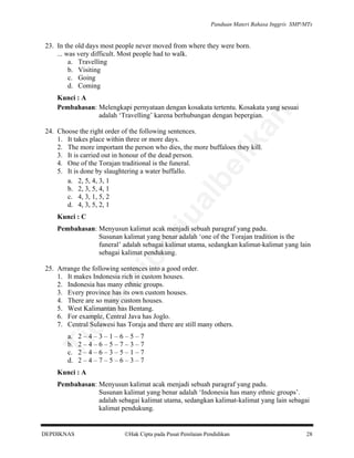Panduan Materi Bahasa Inggris SMP/MTs

23. In the old days most people never moved from where they were born.
... was very difficult. Most people had to walk.
a. Travelling
b. Visiting
c. Going
d. Coming

an

Kunci : A
Pembahasan: Melengkapi pernyataan dengan kosakata tertentu. Kosakata yang sesuai
adalah ‘Travelling’ karena berhubungan dengan bepergian.

rju

al

be

lik

24. Choose the right order of the following sentences.
1. It takes place within three or more days.
2. The more important the person who dies, the more buffaloes they kill.
3. It is carried out in honour of the dead person.
4. One of the Torajan traditional is the funeral.
5. It is done by slaughtering a water buffallo.
a. 2, 5, 4, 3, 1
b. 2, 3, 5, 4, 1
c. 4, 3, 1, 5, 2
d. 4, 3, 5, 2, 1
Kunci : C

pe

Pembahasan: Menyusun kalimat acak menjadi sebuah paragraf yang padu.
Susunan kalimat yang benar adalah ‘one of the Torajan tradition is the
funeral’ adalah sebagai kalimat utama, sedangkan kalimat-kalimat yang lain
sebagai kalimat pendukung.

da
k

di

25. Arrange the following sentences into a good order.
1. It makes Indonesia rich in custom houses.
2. Indonesia has many ethnic groups.
3. Every province has its own custom houses.
4. There are so many custom houses.
5. West Kalimantan has Bentang.
6. For example, Central Java has Joglo.
7. Central Sulawesi has Toraja and there are still many others.
2–4–3–1–6–5–7
2–4–6–5–7–3–7
2–4–6–3–5–1–7
2–4–7–5–6–3–7

Ti

a.
b.
c.
d.

Kunci : A
Pembahasan: Menyusun kalimat acak menjadi sebuah paragraf yang padu.
Susunan kalimat yang benar adalah ‘Indonesia has many ethnic groups’.
adalah sebagai kalimat utama, sedangkan kalimat-kalimat yang lain sebagai
kalimat pendukung.

DEPDIKNAS

Hak Cipta pada Pusat Penilaian Pendidikan

28

 