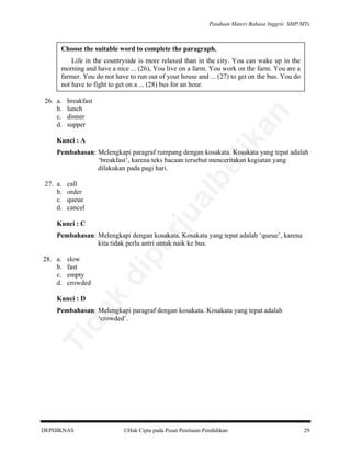 Panduan Materi Bahasa Inggris SMP/MTs

Choose the suitable word to complete the paragraph.
Life in the countryside is more relaxed than in the city. You can wake up in the
morning and have a nice ... (26), You live on a farm. You work on the farm. You are a
farmer. You do not have to run out of your house and ... (27) to get on the bus. You do
not have to fight to get on a ... (28) bus for an hour.
breakfast
lunch
dinner
supper

an

26. a.
b.
c.
d.

lik

Kunci : A

al

call
order
queue
cancel

rju

27. a.
b.
c.
d.

be

Pembahasan: Melengkapi paragraf rumpang dengan kosakata. Kosakata yang tepat adalah
‘breakfast’, karena teks bacaan tersebut menceritakan kegiatan yang
dilakukan pada pagi hari.

Kunci : C

slow
fast
empty
crowded

di

28. a.
b.
c.
d.

pe

Pembahasan: Melengkapi dengan kosakata. Kosakata yang tepat adalah ‘queue’, karena
kita tidak perlu antri untuk naik ke bus.

da
k

Kunci : D

Ti

Pembahasan: Melengkapi paragraf dengan kosakata. Kosakata yang tepat adalah
‘crowded’.

DEPDIKNAS

Hak Cipta pada Pusat Penilaian Pendidikan

29

 