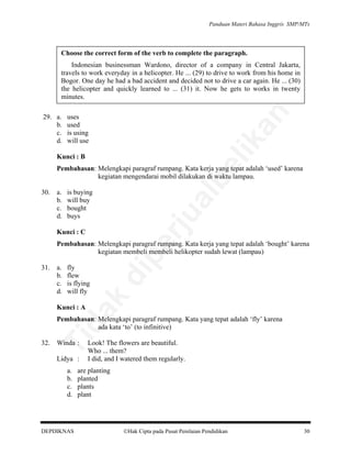 Panduan Materi Bahasa Inggris SMP/MTs

Choose the correct form of the verb to complete the paragraph.

uses
used
is using
will use

lik

29. a.
b.
c.
d.

an

Indonesian businessman Wardono, director of a company in Central Jakarta,
travels to work everyday in a helicopter. He ... (29) to drive to work from his home in
Bogor. One day he had a bad accident and decided not to drive a car again. He ... (30)
the helicopter and quickly learned to ... (31) it. Now he gets to works in twenty
minutes.

be

Kunci : B

Pembahasan: Melengkapi paragraf rumpang. Kata kerja yang tepat adalah ‘used’ karena
kegiatan mengendarai mobil dilakukan di waktu lampau.
is buying
will buy
bought
buys

al

a.
b.
c.
d.

rju

30.

Kunci : C

fly
flew
is flying
will fly

di

a.
b.
c.
d.

da
k

31.

pe

Pembahasan: Melengkapi paragraf rumpang. Kata kerja yang tepat adalah ‘bought’ karena
kegiatan membeli membeli helikopter sudah lewat (lampau)

Kunci : A

32.

Ti

Pembahasan: Melengkapi paragraf rumpang. Kata yang tepat adalah ‘fly’ karena
ada kata ‘to’ (to infinitive)
Winda :

Lidya :
a.
b.
c.
d.

DEPDIKNAS

Look! The flowers are beautiful.
Who ... them?
I did, and I watered them regularly.

are planting
planted
plants
plant

Hak Cipta pada Pusat Penilaian Pendidikan

30

 