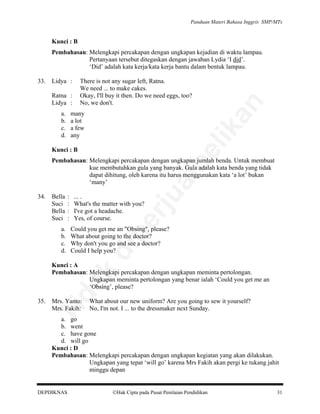 Panduan Materi Bahasa Inggris SMP/MTs

Kunci : B
Pembahasan: Melengkapi percakapan dengan ungkapan kejadian di waktu lampau.
Pertanyaan tersebut ditegaskan dengan jawaban Lydia ‘I did’.
‘Did’ adalah kata kerja/kata kerja bantu dalam bentuk lampau.
There is not any sugar left, Ratna.
We need ... to make cakes.
Okay, I'll buy it then. Do we need eggs, too?
No, we don't.

Ratna :
Lidya :
a.
b.
c.
d.

many
a lot
a few
any

an

Lidya :

lik

33.

be

Kunci : B

a.
b.
c.
d.

:
:
:
:

... .
What's the matter with you?
I've got a headache.
Yes, of course.

pe

Bella
Suci
Bella
Suci

Could you get me an "Obsing", please?
What about going to the doctor?
Why don't you go and see a doctor?
Could I help you?

di

34.

rju

al

Pembahasan: Melengkapi percakapan dengan ungkapan jumlah benda. Untuk membuat
kue membutuhkan gula yang banyak. Gula adalah kata benda yang tidak
dapat dihitung, oleh karena itu harus menggunakan kata ‘a lot’ bukan
‘many’

Mrs. Yanto:
Mrs. Fakih:

What about our new uniform? Are you going to sew it yourself?
No, I'm not. I ... to the dressmaker next Sunday.

Ti

35.

da
k

Kunci : A
Pembahasan: Melengkapi percakapan dengan ungkapan meminta pertolongan.
Ungkapan meminta pertolongan yang benar ialah ‘Could you get me an
‘Obsing’, please?

a. go
b. went
c. have gone
d. will go
Kunci : D
Pembahasan: Melengkapi percakapan dengan ungkapan kegiatan yang akan dilakukan.
Ungkapan yang tepat ‘will go’ karena Mrs Fakih akan pergi ke tukang jahit
minggu depan

DEPDIKNAS

Hak Cipta pada Pusat Penilaian Pendidikan

31

 