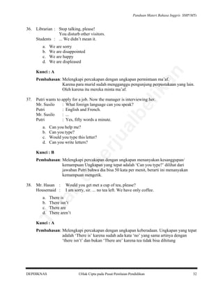 Panduan Materi Bahasa Inggris SMP/MTs

36.

Librarian : Stop talking, please!
You disturb other visitors.
Students : ... We didn’t mean it.
a.
b.
c.
d.

We are sorry
We are disappointed
We are happy
We are displeased

an

Kunci : A

Putri wants to apply for a job. Now the manager is interviewing her.
Mr. Susilo
: What foreign language can you speak?
Putri
: English and French.
Mr. Susilo
: ...
Putri
: Yes, fifty words a minute.
Can you help me?
Can you type?
Would you type this letter?
Can you write letters?

pe

Kunci : B

rju

a.
b.
c.
d.

al

be

37.

lik

Pembahasan: Melengkapi percakapan dengan ungkapan permintaan ma’af.
Karena para murid sudah mengganggu pengunjung perpustakaan yang lain.
Oleh karena itu mereka minta ma’af.

Mr. Hasan :
Housemaid :

Would you get met a cup of tea, please?
I am sorry, sir. ... no tea left. We have only coffee.

da
k

38.

di

Pembahasan: Melengkapi percakapan dengan ungkapan menanyakan kesanggupan/
kemampuan Ungkapan yang tepat adalah ‘Can you type?’ dilihat dari
jawaban Putri bahwa dia bisa 50 kata per menit, berarti ini menanyakan
kemampuan mengetik.

There is
There isn’t
There are
There aren’t

Ti

a.
b.
c.
d.

Kunci : A

Pembahasan: Melengkapi percakapan dengan ungkapan keberadaan. Ungkapan yang tepat
adalah ‘There is’ karena sudah ada kata ‘no’ yang sama artinya dengan
‘there isn’t’ dan bukan ‘There are’ karena tea tidak bisa dihitung

DEPDIKNAS

Hak Cipta pada Pusat Penilaian Pendidikan

32

 