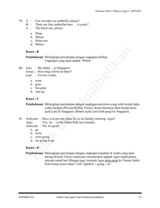 Panduan Materi Bahasa Inggris SMP/MTs

A :
B :
A :

Can you take my umbrella, please?
There are four umbrellas here. ... is yours?
The black one, please.

a.
b.
c.
d.

What
Which
What sort
Where

Kunci : B

went
goes
has gone
may go

al

a.
b.
c.
d.

be

Lani : My father ... to Singapore.
Sonya : How long will he be there?
Lani : For two weeks.

rju

40.

lik

Pembahasan: Melengkapi percakapan dengan ungkapan pilihan.
Ungkapan yang tepat adalah ‘Which’

an

39.

Kunci : C

Ardiyono : Have you got any plans for us on Sunday morning, Agus?
Agus
: Yes, we ... to the Safari Park next Sunday.
Ardiyono : Oh, it's great!
a. go
b. went
c. were going
d. are going to go

da
k

di

41.

pe

Pembahasan: Melengkapi percakapan dengan ungkapan peristiwa yang telah terjadi pada
waktu lampau (Present Perfect Tense). Sonya bertanya akan berapa lama
ayah Lani di Singapura. Berarti ayah Lani telah pergi ke Singapura.

Kunci : D

Ti

Pembahasan: Melengkapi percakapan dengan ungkapan kejadian di waktu yang akan
datang (Future Tense) Ardiyanto menanyakan apakah Agus sudah punya
rencana untuk hari Minggu pagi, ternyata Agus akan pergi ke Taman Safari.
Pola Future tense selain ‘will’ adalah b + going + to’

DEPDIKNAS

Hak Cipta pada Pusat Penilaian Pendidikan

33

 