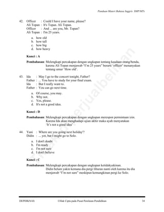 Panduan Materi Bahasa Inggris SMP/MTs

Officer
Ali Topan
Officer
Ali Topan
a.
b.
c.
d.

:
:
:
:

Could I have your name, please?
It's Topan. Ali Topan.
And ... are you, Mr. Topan?
I'm 25 years.

how old
how tall
how big
how heavy

an

42.

Kunci : A

a.
b.
c.
d.

May I go to the concert tonight, Father?
... You have to study for your final exam.
But I really want to.
You can go next time.

be

:
:
:
:

Of course, you may.
Why not.
Yes, please.
It's not a good idea.

pe

Kunci : D

al

Ida
Father
Ida
Father

rju

43.

lik

Pembahasan: Melengkapi percakapan dengan ungkapan tentang keadaan orang/benda,
karena Ali Topan menjawab “I’m 25 years” berarti ‘officer’ menanyakan
tentang umur ‘How old’.

Yani : Where are you going next holiday'?
Didin : ... yet, but I might go to Solo.

da
k

44.

di

Pembahasan: Melengkapi percakapan dengan ungkapan merespon permintaan izin.
Karena Ida akan menghadapi ujian akhir maka ayah menyatakan
‘It’s not a good idea’

I don't doubt
I'm ready
I'm not sure
I don't believe

Ti

a.
b.
c.
d.

Kunci : C

Pembahasan: Melengkapi percakapan dengan ungkapan ketidakyakinan.
Didin belum yakin kemana dia pergi liburan nanti oleh karena itu dia
menjawab “I’m not sure” meskipun kemungkinan pergi ke Solo.

DEPDIKNAS

Hak Cipta pada Pusat Penilaian Pendidikan

34

 