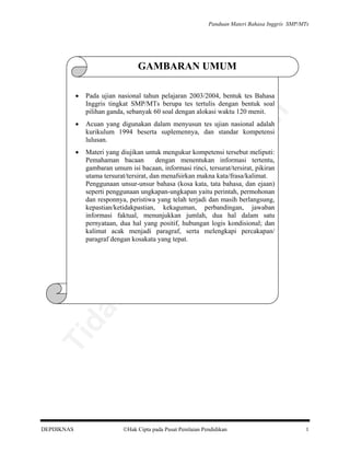 Panduan Materi Bahasa Inggris SMP/MTs

GAMBARAN UMUM
Pada ujian nasional tahun pelajaran 2003/2004, bentuk tes Bahasa
Inggris tingkat SMP/MTs berupa tes tertulis dengan bentuk soal
pilihan ganda, sebanyak 60 soal dengan alokasi waktu 120 menit.

•

Acuan yang digunakan dalam menyusun tes ujian nasional adalah
kurikulum 1994 beserta suplemennya, dan standar kompetensi
lulusan.

•

Materi yang diujikan untuk mengukur kompetensi tersebut meliputi:
Pemahaman bacaan
dengan menentukan informasi tertentu,
gambaran umum isi bacaan, informasi rinci, tersurat/tersirat, pikiran
utama tersurat/tersirat, dan menafsirkan makna kata/frasa/kalimat.
Penggunaan unsur-unsur bahasa (kosa kata, tata bahasa, dan ejaan)
seperti penggunaan ungkapan-ungkapan yaitu perintah, permohonan
dan responnya, peristiwa yang telah terjadi dan masih berlangsung,
kepastian/ketidakpastian, kekaguman, perbandingan, jawaban
informasi faktual, menunjukkan jumlah, dua hal dalam satu
pernyataan, dua hal yang positif, hubungan logis kondisional; dan
kalimat acak menjadi paragraf, serta melengkapi percakapan/
paragraf dengan kosakata yang tepat.

Ti

da
k

di

pe

rju

al

be

lik

an

•

DEPDIKNAS

Hak Cipta pada Pusat Penilaian Pendidikan

1

 