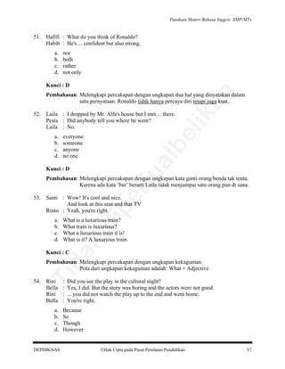Panduan Materi Bahasa Inggris SMP/MTs

51.

Hafifi : What do you think of Ronaldo?
Habib : He's ... confident but also strong.
a.
b.
c.
d.

nor
both
rather
not only

an

Kunci : D

a.
b.
c.
d.

be

Laila : I dropped by Mr. Alfa's house but I met ... there.
Pesta : Did anybody tell you where he went?
Laila : No.
everyone
someone
anyone
no one

al

52.

lik

Pembahasan: Melengkapi percakapan dengan ungkapan dua hal yang dinyatakan dalam
satu pernyataan. Ronaldo tidak hanya percaya diri tetapi juga kuat..

rju

Kunci : D

Pembahasan: Melengkapi percakapan dengan ungkapan kata ganti orang/benda tak tentu.
Karena ada kata ‘but’ berarti Laila tidak menjumpai satu orang pun di sana.

What is a luxurious train?
What train is luxurious?
What a luxurious train it is!
What is it? A luxurious train.

da
k

a.
b.
c.
d.

pe

Santi : Wow! It's cool and nice.
And look at this seat and that TV
Rinto : Yeah, you're right.

di

53.

Kunci : C

54.

Ti

Pembahasan: Melengkapi percakapan dengan ungkapan kekaguman.
Pola dari ungkapan kekaguman adalah: What + Adjective
Rini
Bella
Rini
Bella

a.
b.
c.
d.

DEPDIKNAS

:
:
:
:

Did you see the play in the cultural night?
Yes, I did. But the story was boring and the actors were not good.
... you did not watch the play up to the end and went home.
You're right.

Because
So
Though
However

Hak Cipta pada Pusat Penilaian Pendidikan

37

 
