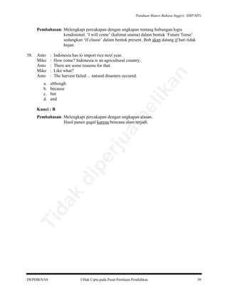 Panduan Materi Bahasa Inggris SMP/MTs

Pembahasan: Melengkapi percakapan dengan ungkapan tentang hubungan logis
kondisional. ‘I will come’ (kalimat utama) dalam bentuk ‘Future Tense’
sedangkan ‘If clause’ dalam bentuk present. Bob akan datang if hari tidak
hujan.
Indonesia has to import rice next year.
How come? Indonesia is an agricultural country.
There are some reasons for that.
Like what?
The harvest failed ... natural disasters occured.

although
because
but
and

an

a.
b.
c.
d.

:
:
:
:
:

lik

Anto
Mike
Anto
Mike
Anto

be

58.

Kunci : B

Ti

da
k

di

pe

rju

al

Pembahasan: Melengkapi percakapan dengan ungkapan alasan.
Hasil panen gagal karena bencana alam terjadi.

DEPDIKNAS

Hak Cipta pada Pusat Penilaian Pendidikan

39

 