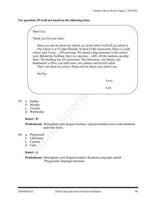 Panduan Materi Bahasa Inggris SMP/MTs

For questions 59 to 60 are based on the following letter.

Dear Liza,
Thank you for your letter,

lik

an

Since you ask me about my school, so, in this letter I will tell you about it.
Our school is at 25 jalan Pemuda. In front of the classrooms, there is a wide
school yard. Every ... (59) morning. We attend a flag ceremony in this school
yard. Behind the building, there is a specious ... (60). All the students can play
there. The building has ten classrooms. One laboratory, one library, one
headmaster’s office, one staff room, one canteen and several toilets.
That’s all about my school. Please tell me about your school, too.

be

See bye

Sunday
Monday
Tuesday
Wednesday

Kunci : B

pe

a.
b.
c.
d.

di

59.

Lita

rju

al

Love,

a.
b.
c.
d.

Playground
Laboratory
Canteen
Class

Ti

60.

da
k

Pembahasan: Melengkapi surat dengan kosakata. Upacara bendera biasa selalu diadakan
pada hari Senin.

Kunci : A

Pembahasan: Melengkapi surat dengan kosakata. Kosakata yang tepat adalah
‘Playground’ (lapangan bermain).

DEPDIKNAS

Hak Cipta pada Pusat Penilaian Pendidikan

40

 