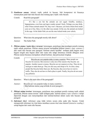 Panduan Materi Bahasa Inggris SMP/MTs

D. Gambaran umum; intisari, topik, pokok isi bacaan. Sub kompetensi ini biasanya
menanyakan judul dari teks bacaan atau tentang apa ( topik ) teks bacaan.
Contoh:

Read this paragraph!

Answer:

The Safari Park

lik

What does the paragraph mostly talk about?

be

Question:

an

It’s like a zoo but the animals are not caged. Giraffes, monkeys,
hippopotamus, even lions and tigers wander around freely. Perhaps you may think,
what if these animals attack? No, they won’t. Because, you look at them from inside
your car or bus. Here, it is the other way around. At the zoo, the animals are locked
in the cage. At the Safari Park you are the ones locked inside your vehicle.

rju

Bicycles are very popular today in many countries. Many people use
bicycles for exercise. But exercise is only one of the reasons why bicycles are
popular. Another reason is money. Bicycles are not expensive to buy. They do not
need gas to make them go. They are also easy and cheap to fix. In cities, many
people like bicycles better than cars. By bicycles, they never have to wait in
traffic. They also do not have to find a place to park. Finally, bicycles do not cause
any pollution.

What is the main idea of the paragraph?

da
k

Question :

di

pe

Contoh:

al

E. Pikiran utama ( main idea ) tersurat; keterangan, penjelasan atau pendapat penulis tentang
topik subjek penulisan. Pikiran utama tersurat merupakan kalimat utama ( topic sentence )
dari suatu teks bacaan atau paragraf. Kalimat utama tersebut terdapat pada bagian awal,
bagian tengah atau bagian akhir dari suatu teks tetapi umumnya terletak dibagian awal.
Pikiran utama biasanya merupakan sebuah kalimat atau pernyataan lengkap.

Answer :

Bicycles are very popular today in many countries.
( lihat kalimat utama yang terletak di awal paragraf )

Ti

F. Pikiran utama tersirat; keterangan, penjelasan atau pendapat penulis tentang topik subjek
penulisan. Pikiran utama tersirat tidak terdapat pada kalimat utama ( topic sentence ) tetapi
diperoleh dengan cara menyimpulkan dari kalimat-kalimat dalam suatu teks bacaan atau
paragraf.
G. Informasi rinci; informasi yang tidak tertera secara jelas pada teks bacaan. Untuk
memperoleh informasi ini, kita harus membaca secara rinci atau intensif (intensive reading )
setiap bagian dari suatu teks bacaan.

DEPDIKNAS

Hak Cipta pada Pusat Penilaian Pendidikan

4

 