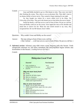 Panduan Materi Bahasa Inggris SMP/MTs

Josse and Robby decided to go to a film theatre to relax. They were very tired
after finishing the exams. They chose to see an adventure film. They didn’t want to
see drama, thriller or horror movie. They wanted to forget studying for one night.
So, they bought two tickets for a movie called Lord of the Rings, The
Fellowship of the Rings. They got in the theatre just on time before the movie started.
Inside the theatre, a tall man sat on a seat in front of them. He put on a tall hat.
Josse and Robby could not see the screen. Josse tapped the man on the shoulder and
asked him to remove his hat. When the man turned around to say sorry, they
recognized him. He was Mr Samuel, Josse’s father.

Questions : Why couldn’t Josse and Robby see the screen?

The man sitting in front of them wore a tall hat.
( lihat kalimat … a tall man sat on a seat in front of them. He put on a tall hat. )

be

Answer :

lik

an

Contoh :

rju

al

H. Informasi tersirat; informasi yang tidak tertera secara langsung pada teks bacaan. Untuk
memperoleh informasi ini, kita harus memahami dan menyimpulkan bagian tertentu atau
keseluruhan isi teks bacaan. ( reading between the lines )
Contoh :

pe

Malaysian Local Fruit

di

Seasonal

● all
year round
● cheap

da
k

Only available at
certain times of the year
popular

Non-Seasonal

Ti

Why eat more local fruit?
Fresh
Good for all skin types
Rich in vitamins
Easily available at markets, fruit
stalls and supermarkets
How to serve local fruit?
Wash, cut or peel and serve
Chill canned fruits, open the can, pour
and serve
Make refreshing fruit juices
Make fruit jam
Make local delicacies for tea-time

DEPDIKNAS

Hak Cipta pada Pusat Penilaian Pendidikan

5

 