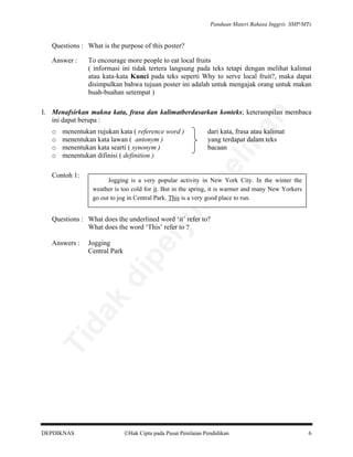 Panduan Materi Bahasa Inggris SMP/MTs

Questions : What is the purpose of this poster?
Answer :

To encourage more people to eat local fruits
( informasi ini tidak tertera langsung pada teks tetapi dengan melihat kalimat
atau kata-kata Kunci pada teks seperti Why to serve local fruit?, maka dapat
disimpulkan bahwa tujuan poster ini adalah untuk mengajak orang untuk makan
buah-buahan setempat )

Jogging is a very popular activity in New York City. In the winter the
weather is too cold for it. But in the spring, it is warmer and many New Yorkers
go out to jog in Central Park. This is a very good place to run.

rju

al

Contoh 1:

dari kata, frasa atau kalimat
yang terdapat dalam teks
bacaan

lik

menentukan rujukan kata ( reference word )
menentukan kata lawan ( antonym )
menentukan kata searti ( synonym )
menentukan difinisi ( definition )

be

o
o
o
o

an

I. Menafsirkan makna kata, frasa dan kalimatberdasarkan konteks; keterampilan membaca
ini dapat berupa :

Jogging
Central Park

Ti

da
k

di

Answers :

pe

Questions : What does the underlined word ‘it’ refer to?
What does the word ‘This’ refer to ?

DEPDIKNAS

Hak Cipta pada Pusat Penilaian Pendidikan

6

 