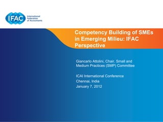 Competency Building of SMEs
in Emerging Milieu: IFAC
Perspective

Giancarlo Attolini, Chair. Small and
Medium Practices (SMP) Committee

ICAI International Conference
Chennai, India
January 7, 2012




                         Page 1 | Confidential and Proprietary Information
 