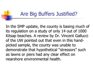 Are Big Buffers Justified?

In the SMP update, the county is basing much of
its regulation on a study of only 14 out of 1000
Kitsap beaches. A review by Dr. Vincent Gallucci
of the UW pointed out that even in this hand-
picked sample, the county was unable to
demonstrate that hypothetical “stressors” such
as lawns or piers had any clear effect on
nearshore environmental health.
 
