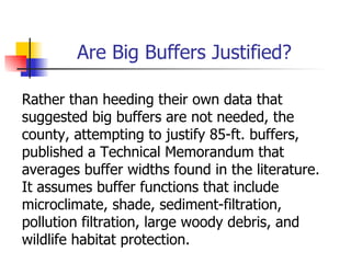 Are Big Buffers Justified?

Rather than heeding their own data that
suggested big buffers are not needed, the
county, attempting to justify 85-ft. buffers,
published a Technical Memorandum that
averages buffer widths found in the literature.
It assumes buffer functions that include
microclimate, shade, sediment-filtration,
pollution filtration, large woody debris, and
wildlife habitat protection.
 