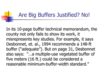 Are Big Buffers Justified? No!

In its 10-page buffer technical memorandum, the
county not only fails to show its work, it
misrepresents key studies. For example, it says
Desbonnet, et. al., 1994 recommends a 148-ft
buffer (“adequate”). But on page 31, Desbonnet
also says: “…a multiple-use vegetated buffer of
five meters (16 ft.) could be considered a
reasonable minimum-buffer-width standard.”
 