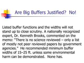 Are Big Buffers Justified? No!


Listed buffer functions and the widths will not
stand up to close scrutiny. A nationally recognized
expert, Dr. Kenneth Brooks, commented on the
memo: “There is no science reviewed – only a list
of mostly not peer reviewed papers by government
agencies.” He recommended minimum buffer
widths of 15–25 ft. unless some environmental
harm can be demonstrated. None has.
 