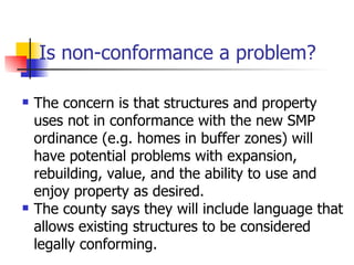 Is non-conformance a problem?

   The concern is that structures and property
    uses not in conformance with the new SMP
    ordinance (e.g. homes in buffer zones) will
    have potential problems with expansion,
    rebuilding, value, and the ability to use and
    enjoy property as desired.
   The county says they will include language that
    allows existing structures to be considered
    legally conforming.
 