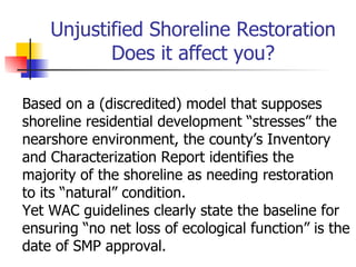 Unjustified Shoreline Restoration
           Does it affect you?

Based on a (discredited) model that supposes
shoreline residential development “stresses” the
nearshore environment, the county’s Inventory
and Characterization Report identifies the
majority of the shoreline as needing restoration
to its “natural” condition.
Yet WAC guidelines clearly state the baseline for
ensuring “no net loss of ecological function” is the
date of SMP approval.
 