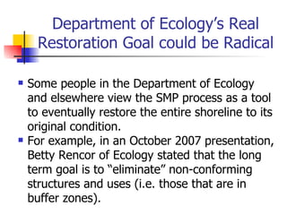 Department of Ecology’s Real
      Restoration Goal could be Radical

   Some people in the Department of Ecology
    and elsewhere view the SMP process as a tool
    to eventually restore the entire shoreline to its
    original condition.
   For example, in an October 2007 presentation,
    Betty Rencor of Ecology stated that the long
    term goal is to “eliminate” non-conforming
    structures and uses (i.e. those that are in
    buffer zones).
 