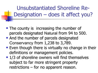 Unsubstantiated Shoreline Re-
      Designation – does it affect you?

   The county is increasing the number of
    parcels designated Natural from 94 to 500.
   And the number of parcels designated
    Conservancy from 1,238 to 3,789.
   Even though there is virtually no change in their
    definitions or management policies.
   1/3 of shoreline owners will find themselves
    subject to far more stringent property
    restrictions – for no apparent reason.
 