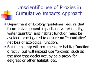 Unscientific use of Proxies in
         Cumulative Impacts Approach
   Department of Ecology guidelines require that
    future development impacts on water quality,
    water quantity, and habitat function must be
    avoided or mitigated to ensure no “cumulative”
    net loss of ecological function.
   But the county will not measure habitat function
    directly, but will instead use “proxies” such as
    the area that docks occupy as a proxy for
    eelgrass or other habitat loss.
 
